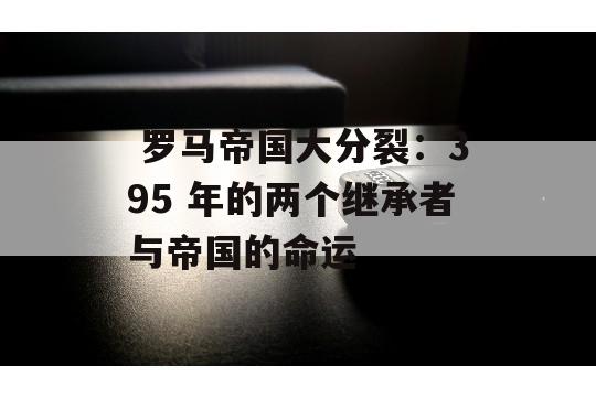  罗马帝国大分裂：395 年的两个继承者与帝国的命运