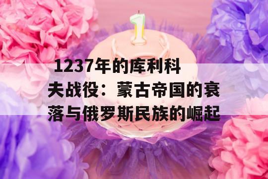  1237年的库利科夫战役：蒙古帝国的衰落与俄罗斯民族的崛起