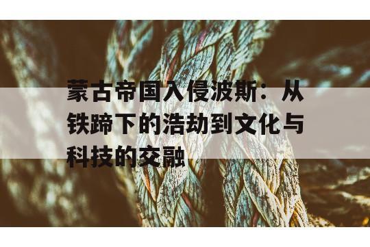 蒙古帝国入侵波斯：从铁蹄下的浩劫到文化与科技的交融