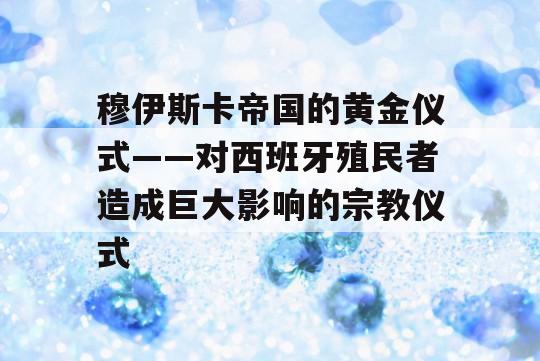 穆伊斯卡帝国的黄金仪式——对西班牙殖民者造成巨大影响的宗教仪式