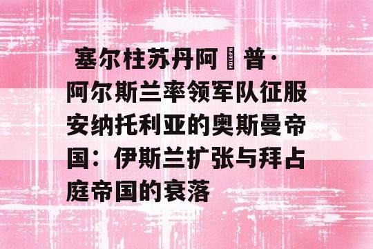  塞尔柱苏丹阿爾普·阿尔斯兰率领军队征服安纳托利亚的奥斯曼帝国：伊斯兰扩张与拜占庭帝国的衰落