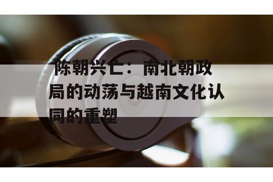  陈朝兴亡：南北朝政局的动荡与越南文化认同的重塑