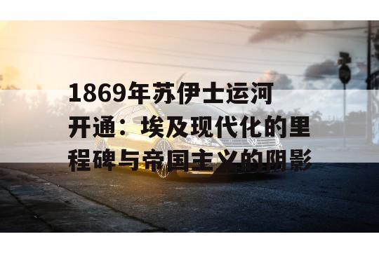 1869年苏伊士运河开通：埃及现代化的里程碑与帝国主义的阴影