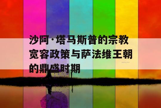 沙阿·塔马斯普的宗教宽容政策与萨法维王朝的鼎盛时期