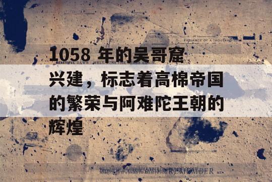 1058 年的吴哥窟兴建，标志着高棉帝国的繁荣与阿难陀王朝的辉煌