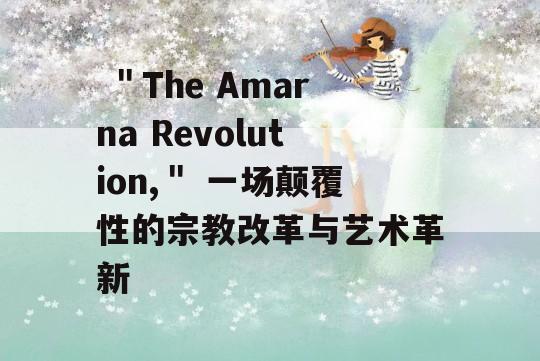  ＂The Amarna Revolution,＂ 一场颠覆性的宗教改革与艺术革新