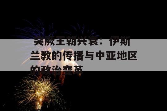  突厥王朝兴衰：伊斯兰教的传播与中亚地区的政治变革