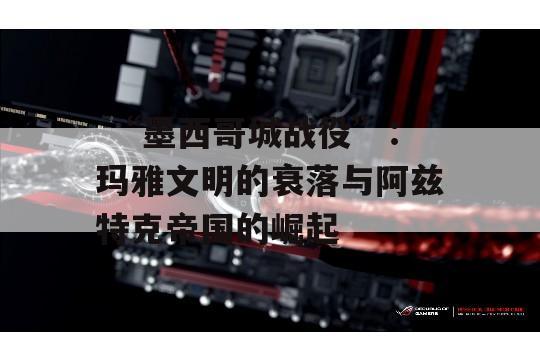  “墨西哥城战役”：玛雅文明的衰落与阿兹特克帝国的崛起