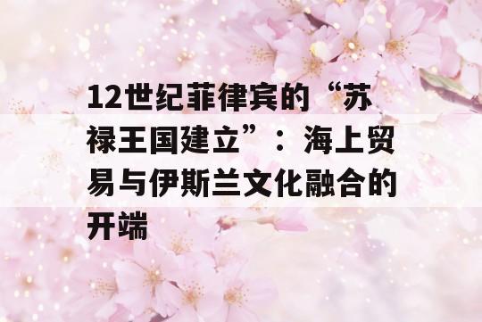 12世纪菲律宾的“苏禄王国建立”：海上贸易与伊斯兰文化融合的开端