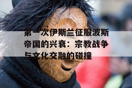 第一次伊斯兰征服波斯帝国的兴衰：宗教战争与文化交融的碰撞