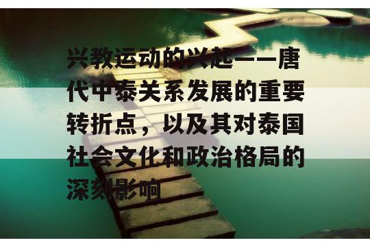 兴教运动的兴起——唐代中泰关系发展的重要转折点，以及其对泰国社会文化和政治格局的深刻影响