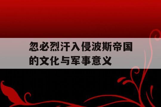 忽必烈汗入侵波斯帝国的文化与军事意义