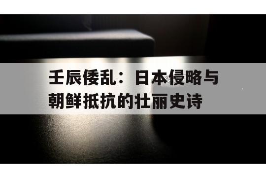 壬辰倭乱：日本侵略与朝鲜抵抗的壮丽史诗