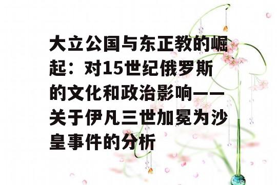 大立公国与东正教的崛起：对15世纪俄罗斯的文化和政治影响——关于伊凡三世加冕为沙皇事件的分析