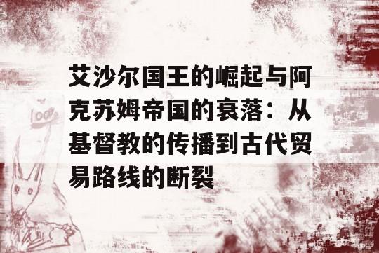 艾沙尔国王的崛起与阿克苏姆帝国的衰落：从基督教的传播到古代贸易路线的断裂