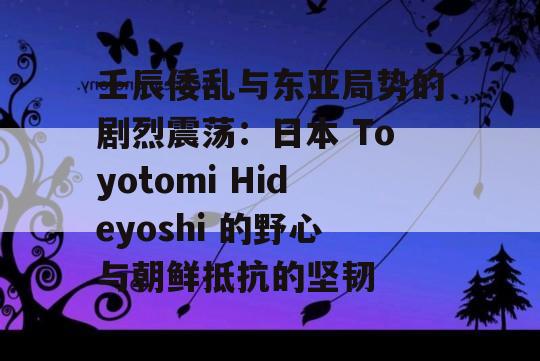 壬辰倭乱与东亚局势的剧烈震荡：日本 Toyotomi Hideyoshi 的野心与朝鲜抵抗的坚韧