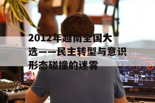 2012年越南全国大选——民主转型与意识形态碰撞的迷雾