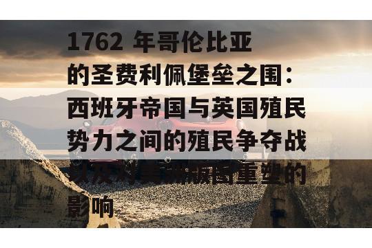 1762 年哥伦比亚的圣费利佩堡垒之围：西班牙帝国与英国殖民势力之间的殖民争夺战以及对美洲版图重塑的影响