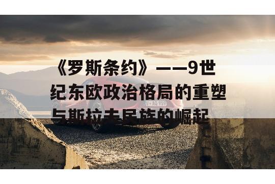 《罗斯条约》——9世纪东欧政治格局的重塑与斯拉夫民族的崛起