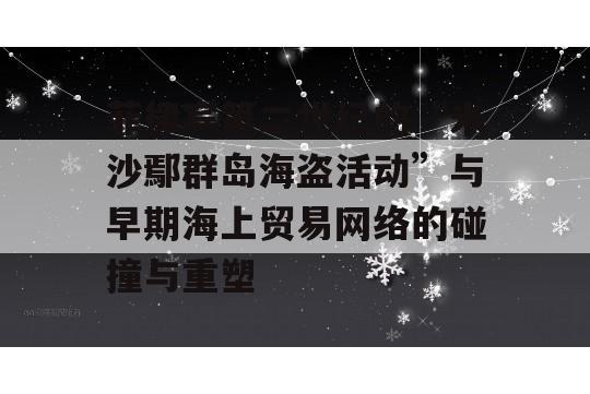 菲律宾第二世纪的“米沙鄢群岛海盗活动”与早期海上贸易网络的碰撞与重塑