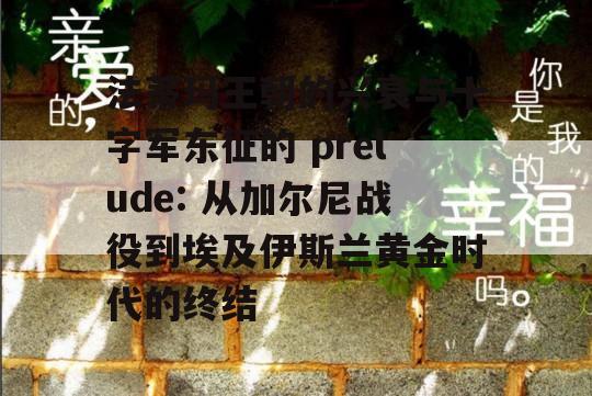 法蒂玛王朝的兴衰与十字军东征的 prelude: 从加尔尼战役到埃及伊斯兰黄金时代的终结