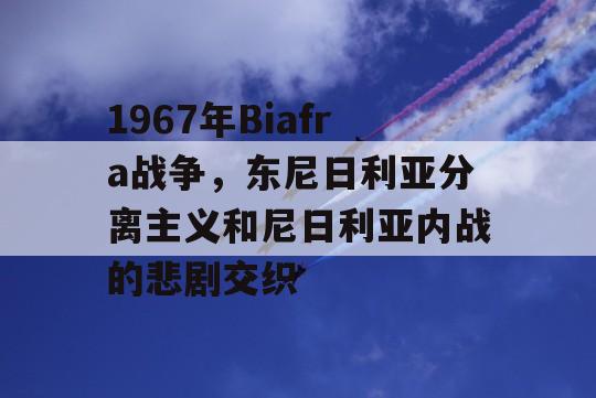 1967年Biafra战争，东尼日利亚分离主义和尼日利亚内战的悲剧交织