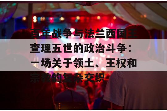 百年战争与法兰西国王查理五世的政治斗争：一场关于领土、王权和宗教的复杂交织