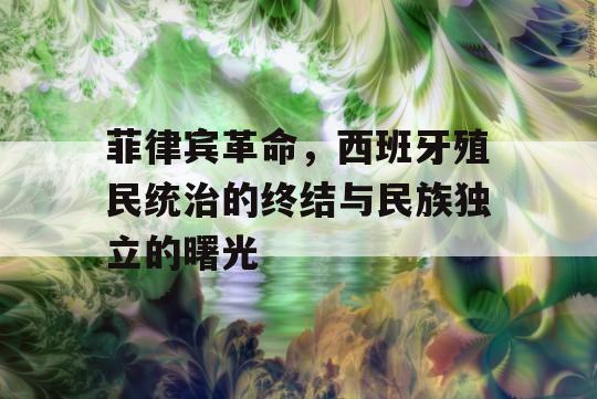 菲律宾革命，西班牙殖民统治的终结与民族独立的曙光