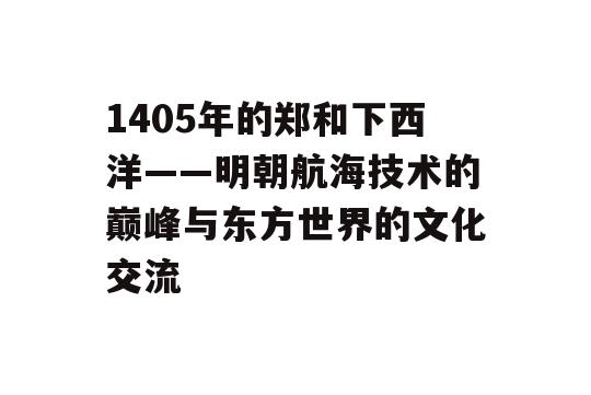 1405年的郑和下西洋——明朝航海技术的巅峰与东方世界的文化交流