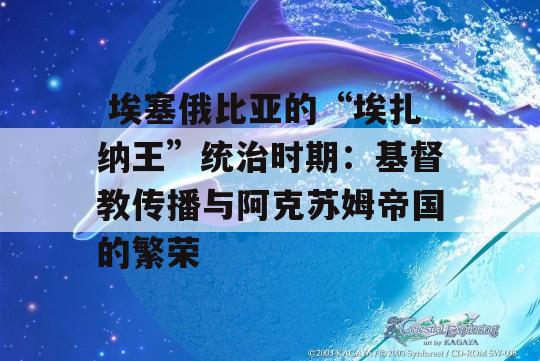  埃塞俄比亚的“埃扎纳王”统治时期：基督教传播与阿克苏姆帝国的繁荣