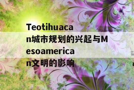 Teotihuacan城市规划的兴起与Mesoamerican文明的影响