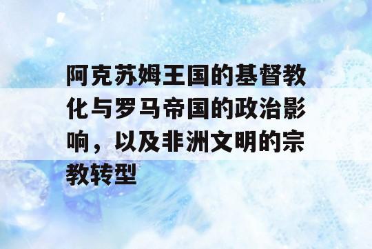 阿克苏姆王国的基督教化与罗马帝国的政治影响，以及非洲文明的宗教转型