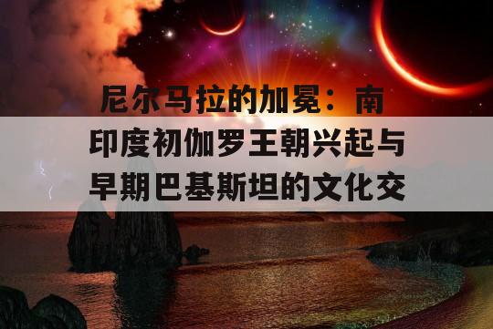  尼尔马拉的加冕：南印度初伽罗王朝兴起与早期巴基斯坦的文化交流