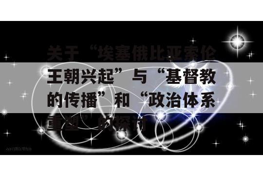 关于“埃塞俄比亚索伦王朝兴起”与“基督教的传播”和“政治体系重塑”的探讨