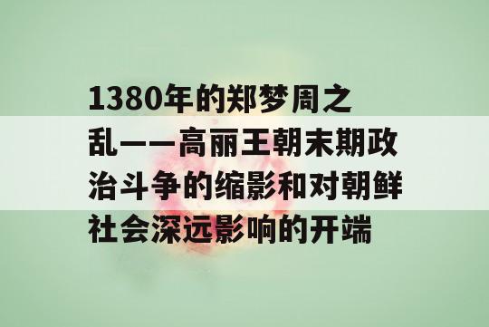 1380年的郑梦周之乱——高丽王朝末期政治斗争的缩影和对朝鲜社会深远影响的开端