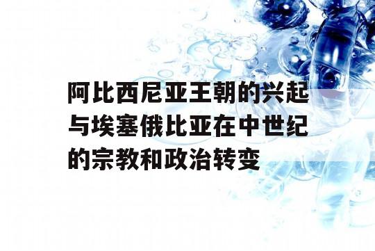 阿比西尼亚王朝的兴起与埃塞俄比亚在中世纪的宗教和政治转变