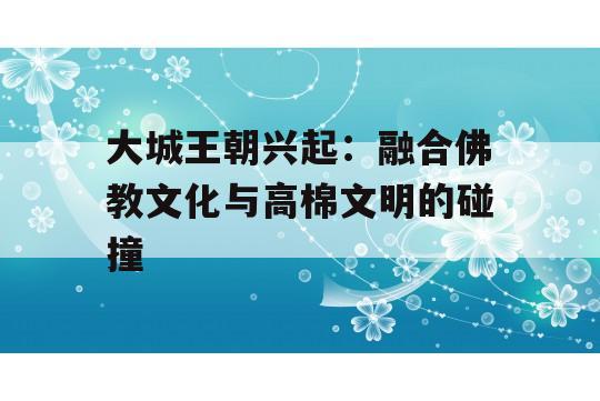 大城王朝兴起：融合佛教文化与高棉文明的碰撞