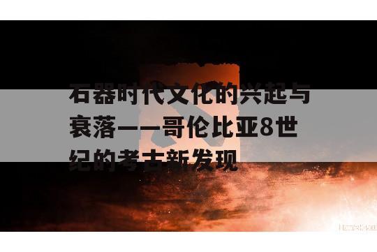 石器时代文化的兴起与衰落——哥伦比亚8世纪的考古新发现