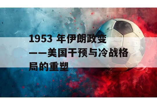 1953 年伊朗政变——美国干预与冷战格局的重塑