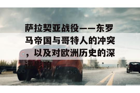 萨拉契亚战役——东罗马帝国与哥特人的冲突，以及对欧洲历史的深远影响