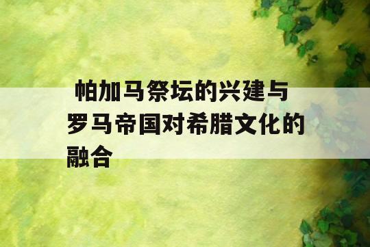  帕加马祭坛的兴建与罗马帝国对希腊文化的融合