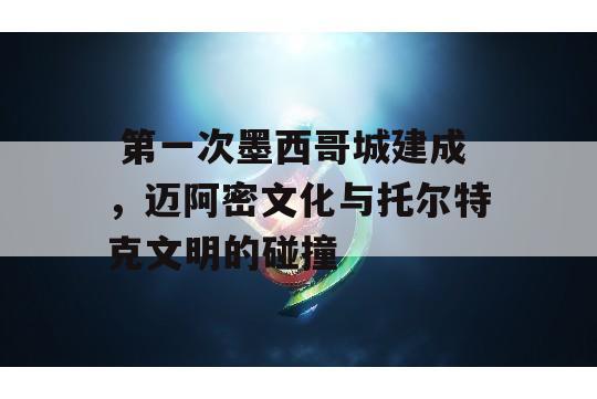  第一次墨西哥城建成，迈阿密文化与托尔特克文明的碰撞