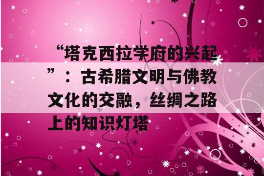 “塔克西拉学府的兴起”：古希腊文明与佛教文化的交融，丝绸之路上的知识灯塔