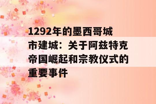 1292年的墨西哥城市建城：关于阿兹特克帝国崛起和宗教仪式的重要事件