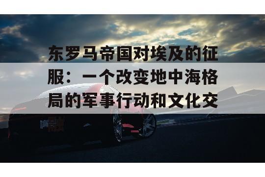 东罗马帝国对埃及的征服：一个改变地中海格局的军事行动和文化交融