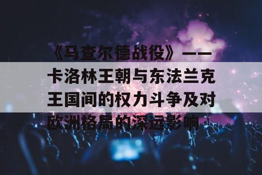 《马查尔德战役》——卡洛林王朝与东法兰克王国间的权力斗争及对欧洲格局的深远影响