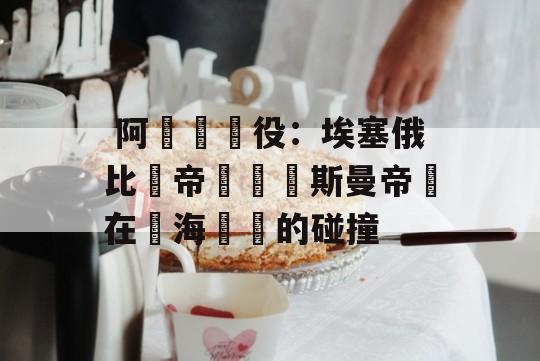  阿達爾戰役：埃塞俄比亞帝國與奧斯曼帝國在紅海邊緣的碰撞