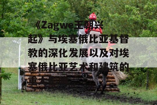  《Zagwe王朝兴起》与埃塞俄比亚基督教的深化发展以及对埃塞俄比亚艺术和建筑的重大影响