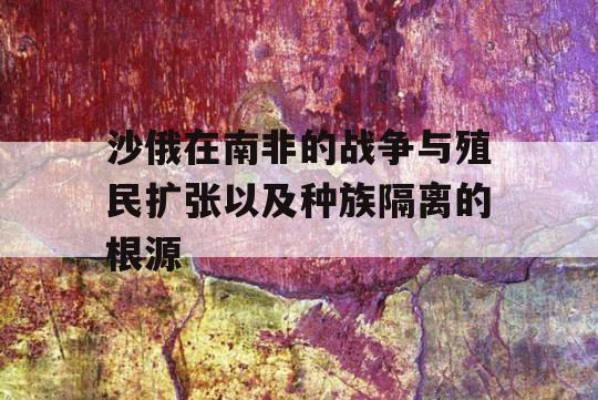 沙俄在南非的战争与殖民扩张以及种族隔离的根源