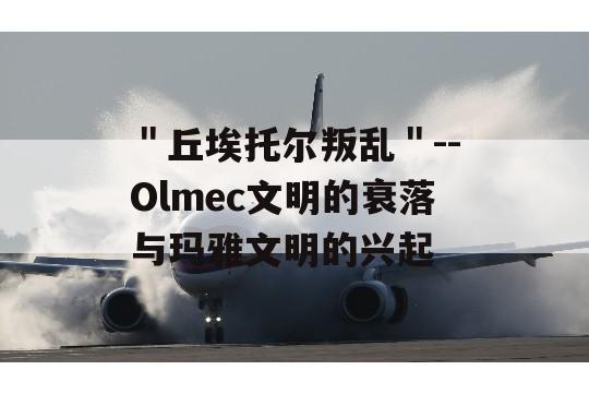 ＂丘埃托尔叛乱＂--Olmec文明的衰落与玛雅文明的兴起